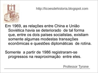 Em 1969, as relações entre China e União
 Soviética havia se deteriorado de tal forma
 que, entre os dois países socialistas, existiam
 somente algumas modestas transações
 econômicas e questões diplomáticas de rotina.

Somente a partir de 1986 registraram-se
 progressos na reaproximação entre eles.
 