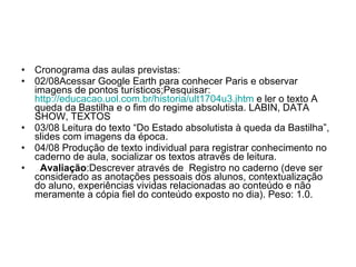 Cronograma das aulas previstas: 02/08Acessar Google Earth para conhecer Paris e observar imagens de pontos turísticos;Pesquisar:  http://educacao.uol.com.br/historia/ult1704u3. jhtm  e ler o texto A queda da Bastilha e o fim do regime absolutista. LABIN, DATA SHOW, TEXTOS 03/08 Leitura do texto “Do Estado absolutista à queda da Bastilha”, slides com imagens da época. 04/08 Produção de texto individual para registrar conhecimento no caderno de aula, socializar os textos através de leitura.  Avaliação :Descrever através de  Registro no caderno (deve ser considerado as anotações pessoais dos alunos, contextualização do aluno, experiências vividas relacionadas ao conteúdo e não meramente a cópia fiel do conteúdo exposto no dia). Peso: 1.0. 