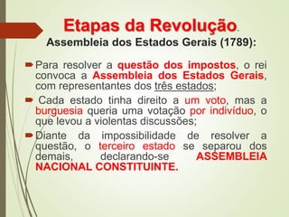 Etapas da Revolução.
Assembleia dos Estados Gerais (1789):
Para resolver a questão dos impostos, o rei
convoca a Assembleia dos Estados Gerais,
com representantes dos três estados;
 Cada estado tinha direito a um voto, mas a
burguesia queria uma votação por indivíduo, o
que levou a violentas discussões;
Diante da impossibilidade de resolver a
questão, o terceiro estado se separou dos
demais, declarando-se ASSEMBLEIA
NACIONAL CONSTITUINTE.
 