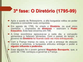 3ª fase: O Diretório (1795-99)
 Após a queda de Robespierre, a alta burguesia voltou ao poder
disposta a consolidar suas conquistas.
 Em agosto de 1795, foi criado o Diretório, no qual cinco
membros – chamados de diretores – exerciam o Poder
Executivo. Esta fase encerrou em 799.
 A crise econômica agravava-se a cada dia, a corrupção
aumentava e faltavam alimentos. Com o passar do tempo, o
governo do Diretório foi ficando cada vez mais enfraquecido.
 Com a França imersa no caos, e sob a ameaça de ataques
internos e externos, a burguesia articulou entregar o poder a
alguém influente e poderoso.
 Esse alguém foi o jovem general Napoleão Bonaparte, que, a
partir de 1799, começou a governar a França.
 