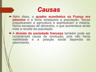 Causas
 Além disso, o quadro econômico na França era
péssimo e a fome ameaçava a população. Secas
prejudicavam a agricultura e acentuavam a miséria.
Havia escassez de alimentos, o que aumentava ainda
mais a revolta da população.
 A divisão da sociedade francesa também pode ser
considerada causa da revolução, pois não havia
mobilidade e a posição social dependia do
nascimento.
 