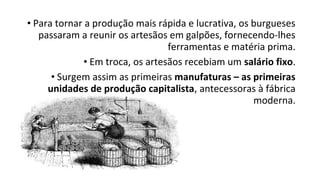 • Para tornar a produção mais rápida e lucrativa, os burgueses
passaram a reunir os artesãos em galpões, fornecendo-lhes
ferramentas e matéria prima.
• Em troca, os artesãos recebiam um salário fixo.
• Surgem assim as primeiras manufaturas – as primeiras
unidades de produção capitalista, antecessoras à fábrica
moderna.
 