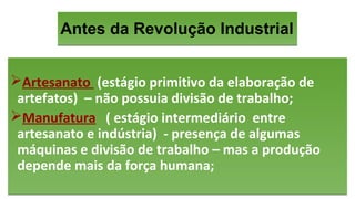 Antes da Revolução IndustrialAntes da Revolução Industrial
Artesanato (estágio primitivo da elaboração de
artefatos) – não possuia divisão de trabalho;
Manufatura ( estágio intermediário entre
artesanato e indústria) - presença de algumas
máquinas e divisão de trabalho – mas a produção
depende mais da força humana;
Artesanato (estágio primitivo da elaboração de
artefatos) – não possuia divisão de trabalho;
Manufatura ( estágio intermediário entre
artesanato e indústria) - presença de algumas
máquinas e divisão de trabalho – mas a produção
depende mais da força humana;
 