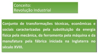 Conceito:
Revolução Industrial
Conceito:
Revolução Industrial
Conjunto de transformações técnicas, econômicas e
sociais caracterizadas pela substituição da energia
física pela mecânica, da ferramenta pela máquina e da
manufatura pela fábrica iniciada na Inglaterra no
século XVIII.
Conjunto de transformações técnicas, econômicas e
sociais caracterizadas pela substituição da energia
física pela mecânica, da ferramenta pela máquina e da
manufatura pela fábrica iniciada na Inglaterra no
século XVIII.
 
