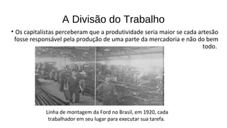 • Os capitalistas perceberam que a produtividade seria maior se cada artesão
fosse responsável pela produção de uma parte da mercadoria e não do bem
todo.
A Divisão do Trabalho
Linha de montagem da Ford no Brasil, em 1920, cada
trabalhador em seu lugar para executar sua tarefa.
 