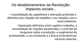 • Consolidação do capitalismo e alteração profunda e
definitiva das relações de trabalho e nas relações com o
meio ambiente.
•Separação definitiva entre capital e trabalho, a
consolidação de relações assalariadas, o controle da
burguesia sobre a produção, o surgimento do
proletariado, o uso constante e a busca incansável por
recursos naturais.
Os desdobramentos da Revolução:
impactos sociais...
 