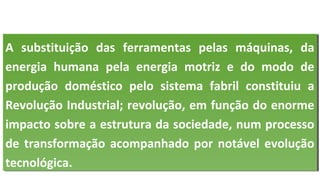 A substituição das ferramentas pelas máquinas, da
energia humana pela energia motriz e do modo de
produção doméstico pelo sistema fabril constituiu a
Revolução Industrial; revolução, em função do enorme
impacto sobre a estrutura da sociedade, num processo
de transformação acompanhado por notável evolução
tecnológica.
A substituição das ferramentas pelas máquinas, da
energia humana pela energia motriz e do modo de
produção doméstico pelo sistema fabril constituiu a
Revolução Industrial; revolução, em função do enorme
impacto sobre a estrutura da sociedade, num processo
de transformação acompanhado por notável evolução
tecnológica.
 
