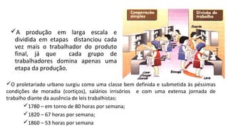A produção em larga escala e
dividida em etapas distanciou cada
vez mais o trabalhador do produto
final, já que cada grupo de
trabalhadores domina apenas uma
etapa da produção.
O proletariado urbano surgiu como uma classe bem definida e submetida às péssimas
condições de moradia (cortiços), salários irrisórios e com uma extensa jornada de
trabalho diante da ausência de leis trabalhistas:
1780 – em torno de 80 horas por semana;
1820 – 67 horas por semana;
1860 – 53 horas por semana
 
