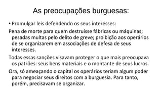 • Promulgar leis defendendo os seus interesses:
Pena de morte para quem destruísse fábricas ou máquinas;
pesadas multas pelo delito de greve; proibição aos operários
de se organizarem em associações de defesa de seus
interesses.
Todas essas sanções visavam proteger o que mais preocupava
os patrões: seus bens materiais e o montante de seus lucros.
Ora, só ameaçando o capital os operários teriam algum poder
para negociar seus direitos com a burguesia. Para tanto,
porém, precisavam se organizar.
As preocupações burguesas:
 