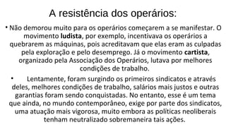 • Não demorou muito para os operários começarem a se manifestar. O
movimento ludista, por exemplo, incentivava os operários a
quebrarem as máquinas, pois acreditavam que elas eram as culpadas
pela exploração e pelo desemprego. Já o movimento cartista,
organizado pela Associação dos Operários, lutava por melhores
condições de trabalho.
• Lentamente, foram surgindo os primeiros sindicatos e através
deles, melhores condições de trabalho, salários mais justos e outras
garantias foram sendo conquistadas. No entanto, esse é um tema
que ainda, no mundo contemporâneo, exige por parte dos sindicatos,
uma atuação mais vigorosa, muito embora as políticas neoliberais
tenham neutralizado sobremaneira tais ações.
A resistência dos operários:
 
