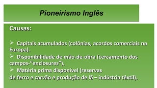 Pioneirismo InglêsPioneirismo Inglês
Causas:Causas:
 Capitais acumulados (colônias, acordos comerciais naCapitais acumulados (colônias, acordos comerciais na
Europa).Europa).
 Disponibilidade de mão-de-obra (cercamento dosDisponibilidade de mão-de-obra (cercamento dos
campos-“enclosures”).campos-“enclosures”).
 Matéria prima disponível (reservasMatéria prima disponível (reservas
de ferro e carvão e produção de lã – indústria têxtil).de ferro e carvão e produção de lã – indústria têxtil).
Causas:Causas:
 Capitais acumulados (colônias, acordos comerciais naCapitais acumulados (colônias, acordos comerciais na
Europa).Europa).
 Disponibilidade de mão-de-obra (cercamento dosDisponibilidade de mão-de-obra (cercamento dos
campos-“enclosures”).campos-“enclosures”).
 Matéria prima disponível (reservasMatéria prima disponível (reservas
de ferro e carvão e produção de lã – indústria têxtil).de ferro e carvão e produção de lã – indústria têxtil).
 