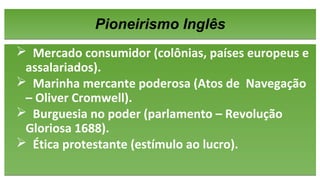 Pioneirismo InglêsPioneirismo Inglês
 Mercado consumidor (colônias, países europeus e
assalariados).
 Marinha mercante poderosa (Atos de Navegação
– Oliver Cromwell).
 Burguesia no poder (parlamento – Revolução
Gloriosa 1688).
 Ética protestante (estímulo ao lucro).
 Mercado consumidor (colônias, países europeus e
assalariados).
 Marinha mercante poderosa (Atos de Navegação
– Oliver Cromwell).
 Burguesia no poder (parlamento – Revolução
Gloriosa 1688).
 Ética protestante (estímulo ao lucro).
 