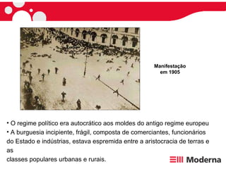 O regime político era autocrático aos moldes do antigo regime europeu  A burguesia incipiente, frágil, composta de comerciantes, funcionários do Estado e indústrias, estava espremida entre a aristocracia de terras e as  classes populares urbanas e rurais. Manifestação em 1905 