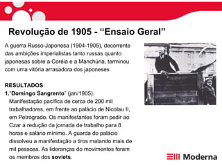 Revolução de 1905 - “Ensaio Geral” A guerra Russo-Japonesa (1904-1905), decorrente das ambições imperialistas tanto russas quanto japonesas sobre a Coréia e a Manchúria, terminou com uma vitória arrasadora dos japoneses  RESULTADOS 1. “ Domingo Sangrento ” (jan/1905). Manifestação pacífica de cerca de 200 mil trabalhadores, em frente ao palácio de Nicolau II, em Petrogrado. Os manifestantes foram pedir ao Czar a redução da jornada de trabalho para 8 horas e salário mínimo. A guarda do palácio dissolveu a manifestação a tiros matando mais de mil pessoas. As lideranças do movimentos foram os membros dos  soviets .  