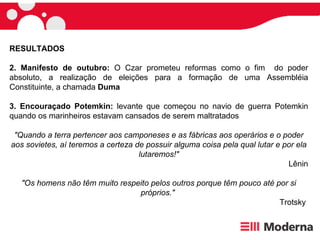RESULTADOS 2.   Manifesto de outubro:  O Czar prometeu reformas como o fim  do poder absoluto, a realização de eleições para a formação de uma Assembléia Constituinte, a chamada  Duma 3. Encouraçado Potemkin:  levante que começou no navio de guerra Potemkin quando os marinheiros estavam cansados de serem maltratados "Quando a terra pertencer aos camponeses e as fábricas aos operários e o poder aos sovietes, aí teremos a certeza de possuir alguma coisa pela qual lutar e por ela lutaremos!" Lênin "Os homens não têm muito respeito pelos outros porque têm pouco até por si próprios."   Trotsky  