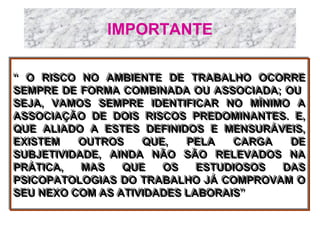 IMPORTANTE
“ O RISCO NO AMBIENTE DE TRABALHO OCORRE
“ O RISCO NO AMBIENTE DE TRABALHO OCORRE
SEMPRE DE FORMA COMBINADA OU ASSOCIADA; OU
SEMPRE DE FORMA COMBINADA OU ASSOCIADA; OU
SEJA, VAMOS SEMPRE IDENTIFICAR NO MÍNIMO A
SEJA, VAMOS SEMPRE IDENTIFICAR NO MÍNIMO A
ASSOCIAÇÃO DE DOIS RISCOS PREDOMINANTES. E,
ASSOCIAÇÃO DE DOIS RISCOS PREDOMINANTES. E,
QUE ALIADO A ESTES DEFINIDOS E MENSURÁVEIS,
QUE ALIADO A ESTES DEFINIDOS E MENSURÁVEIS,
EXISTEM
OUTROS
QUE,
PELA
CARGA
DE
EXISTEM
OUTROS
QUE,
PELA
CARGA
DE
SUBJETIVIDADE, AINDA NÃO SÃO RELEVADOS NA
SUBJETIVIDADE, AINDA NÃO SÃO RELEVADOS NA
PRÁTICA,
MAS
QUE
OS
ESTUDIOSOS
DAS
PRÁTICA,
MAS
QUE
OS
ESTUDIOSOS
DAS
PSICOPATOLOGIAS DO TRABALHO JÁ COMPROVAM O
PSICOPATOLOGIAS DO TRABALHO JÁ COMPROVAM O
SEU NEXO COM AS ATIVIDADES LABORAIS”
SEU NEXO COM AS ATIVIDADES LABORAIS”



 