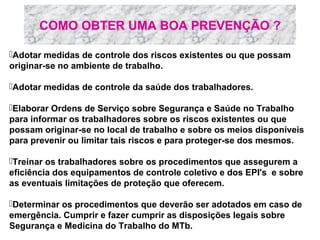 COMO OBTER UMA BOA PREVENÇÃO ?
Adotar medidas de controle dos riscos existentes ou que possam
originar-se no ambiente de trabalho.
Adotar medidas de controle da saúde dos trabalhadores.
Elaborar Ordens de Serviço sobre Segurança e Saúde no Trabalho
para informar os trabalhadores sobre os riscos existentes ou que
possam originar-se no local de trabalho e sobre os meios disponíveis
para prevenir ou limitar tais riscos e para proteger-se dos mesmos.
Treinar os trabalhadores sobre os procedimentos que assegurem a
eficiência dos equipamentos de controle coletivo e dos EPI's e sobre
as eventuais limitações de proteção que oferecem.
Determinar os procedimentos que deverão ser adotados em caso de
emergência. Cumprir e fazer cumprir as disposições legais sobre
Segurança e Medicina do Trabalho do MTb.

 