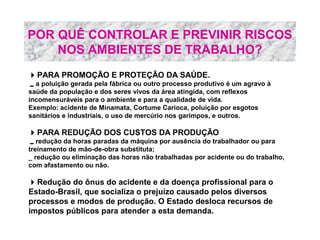POR QUÊ CONTROLAR E PREVINIR RISCOS
NOS AMBIENTES DE TRABALHO?
PARA PROMOÇÃO E PROTEÇÃO DA SAÚDE.
a poluição gerada pela fábrica ou outro processo produtivo é um agravo à
saúde da população e dos seres vivos da área atingida, com reflexos
incomensuráveis para o ambiente e para a qualidade de vida.
Exemplo: acidente de Minamata, Cortume Carioca, poluição por esgotos
sanitários e industriais, o uso de mercúrio nos garimpos, e outros.

PARA REDUÇÃO DOS CUSTOS DA PRODUÇÃO
redução da horas paradas da máquina por ausência do trabalhador ou para
treinamento de mão-de-obra substituta;
_ redução ou eliminação das horas não trabalhadas por acidente ou do trabalho,
com afastamento ou não.

Redução do ônus do acidente e da doença profissional para o
Estado-Brasil, que socializa o prejuízo causado pelos diversos
processos e modos de produção. O Estado desloca recursos de
impostos públicos para atender a esta demanda.

 
