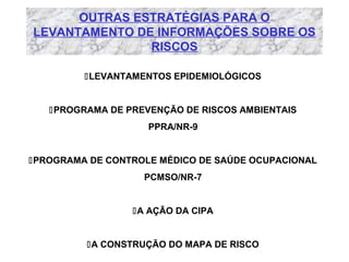 OUTRAS ESTRATÉGIAS PARA O
LEVANTAMENTO DE INFORMAÇÕES SOBRE OS
RISCOS
LEVANTAMENTOS EPIDEMIOLÓGICOS

PROGRAMA DE PREVENÇÃO DE RISCOS AMBIENTAIS
PPRA/NR-9

PROGRAMA DE CONTROLE MÉDICO DE SAÚDE OCUPACIONAL
PCMSO/NR-7

A AÇÃO DA CIPA

A CONSTRUÇÃO DO MAPA DE RISCO

 
