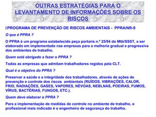 OUTRAS ESTRATÉGIAS PARA O
LEVANTAMENTO DE INFORMAÇÕES SOBRE OS
RISCOS
PROGRAMA DE PREVENÇÃO DE RISCOS AMBIENTAIS - PPRA/NR-9
O que é PPRA ?
O PPRA é um programa estabelecido peça portaria n.º 25/94 do Mtb/SSST, a ser
elaborado em implementado nas empresas para a melhoria gradual e progressiva
dos ambientes de trabalho.
Quem está obrigado a fazer o PPRA ?
Todas as empresas que admitam trabalhadores regidos pela CLT.
Qual é o objetivo do PPRA ?
Preservar a saúde e a integridade dos trabalhadores, através de ações de
prevenção e controle dos riscos ambientais (RUÍDOS, VIBRAÇÕES, CALOR,
FRIO, RADIAÇÕES, GASES, VAPORES, NÉVOAS, NEBLNAS, POEIRAS, FUMOS,
VÍRUS, BACTÉRIAS, FUNGOS, ETC.).
Quem deve elaborar o PPRA ?
Para a implementação de medidas de controle no ambiente de trabalho, o
profissional mais indicado é o engenheiro de segurança do trabalho.

 