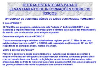 OUTRAS ESTRATÉGIAS PARA O
LEVANTAMENTO DE INFORMAÇÕES SOBRE OS
RISCOS
PROGRAMA DE CONTROLE MÉDICO DE SAÚDE OCUPACIONAL PCMSO/NR-7
O que é PCMSO ?
O PCMSO é um programa, estabelecido pela Portaria nº 24/94 do Mtb/SSST, a ser
elaborado e implementado nas empresas para o controle das saúdes dos trabalhadores
de acordo com os riscos aos quais estejam expostos.
Quem esta obrigado a fazer o PCMSO ?
Todas as empresas que admitam trabalhadores regidos pela CLT. Além de ser uma
exigência legal prevista na NR7, o PCMSO está respaldado na Convenção 161 da OIT,
respeitando os princípios éticos, morais e técnicos.
Qual é o objetivo do PCMSO?
Prevenir e controlar a saúde dos funcionários, evitando que adoeçam ao exercer a
função e venham a ser obrigados a se aposentar por invalidez. A empresa poderá arcar
com um pesado ônus, em função da legislação, se não forem implementados estes
programas. Não se trata de mais uma burocracia governamental, mas uma solução para
os graves problemas de saúde ocupacional que ocorrem no Brasil.

 