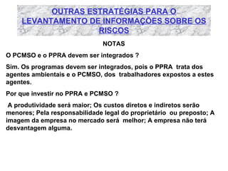 OUTRAS ESTRATÉGIAS PARA O
LEVANTAMENTO DE INFORMAÇÕES SOBRE OS
RISCOS
NOTAS
O PCMSO e o PPRA devem ser integrados ?
Sim. Os programas devem ser integrados, pois o PPRA trata dos
agentes ambientais e o PCMSO, dos trabalhadores expostos a estes
agentes.
Por que investir no PPRA e PCMSO ?
A produtividade será maior; Os custos diretos e indiretos serão
menores; Pela responsabilidade legal do proprietário ou preposto; A
imagem da empresa no mercado será melhor; A empresa não terá
desvantagem alguma.

 