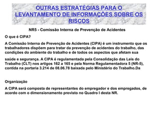 OUTRAS ESTRATÉGIAS PARA O
LEVANTAMENTO DE INFORMAÇÕES SOBRE OS
RISCOS
NR5 - Comissão Interna de Prevenção de Acidentes
O que é CIPA?
A Comissão Interna de Prevenção de Acidentes (CIPA) é um instrumento que os
trabalhadores dispõem para tratar da prevenção de acidentes do trabalho, das
condições do ambiente do trabalho e de todos os aspectos que afetam sua
saúde e segurança. A CIPA é regulamentada pela Consolidação das Leis do
Trabalho (CLT) nos artigos 162 a 165 e pela Norma Regulamentadora 5 (NR-5),
contida na portaria 3.214 de 08.06.78 baixada pelo Ministério do Trabalho.Da

Organização
A CIPA será composta de representantes do empregador e dos empregados, de
acordo com o dimensionamento previsto no Quadro I desta NR.

 