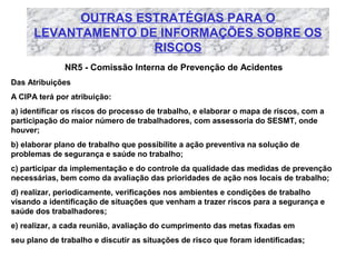 OUTRAS ESTRATÉGIAS PARA O
LEVANTAMENTO DE INFORMAÇÕES SOBRE OS
RISCOS
NR5 - Comissão Interna de Prevenção de Acidentes
Das Atribuições
A CIPA terá por atribuição:
a) identificar os riscos do processo de trabalho, e elaborar o mapa de riscos, com a
participação do maior número de trabalhadores, com assessoria do SESMT, onde
houver;
b) elaborar plano de trabalho que possibilite a ação preventiva na solução de
problemas de segurança e saúde no trabalho;
c) participar da implementação e do controle da qualidade das medidas de prevenção
necessárias, bem como da avaliação das prioridades de ação nos locais de trabalho;
d) realizar, periodicamente, verificações nos ambientes e condições de trabalho
visando a identificação de situações que venham a trazer riscos para a segurança e
saúde dos trabalhadores;
e) realizar, a cada reunião, avaliação do cumprimento das metas fixadas em
seu plano de trabalho e discutir as situações de risco que foram identificadas;

 