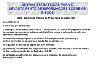 OUTRAS ESTRATÉGIAS PARA O
LEVANTAMENTO DE INFORMAÇÕES SOBRE OS
RISCOS
NR5 - Comissão Interna de Prevenção de Acidentes
Das Atribuições
A CIPA terá por atribuição:
l) participar, em conjunto com o SESMT, onde houver, ou com o empregador da análise
das causas das doenças e acidentes de trabalho e propor medidas de solução dos
problemas identificados;
m) requisitar ao empregador e analisar as informações sobre questões que
tenham interferido na segurança e saúde dos trabalhadores;
n) requisitar à empresa as cópias das CAT emitidas;
o) promover, anualmente, em conjunto com o SESMT, onde houver, a Semana Interna
de Prevenção de Acidentes do Trabalho – SIPAT;
p) participar, anualmente, em conjunto com a empresa, de Campanhas de
Prevenção da AIDS.

 