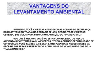 VANTAGENS DO
LEVANTAMENTO AMBIENTAL

“PRIMEIRO, VOCÊ VAI ESTAR ATENDENDO ÀS NORMAS DE SEGURANÇA
DO MINISTÉRIO DO TRABALHO,PORTARIA 3214/78. DEPOIS, VOCÊ VAI ESTAR
OBTENDO SUBSÍDIOS PARA FUTURA IMPLANTAÇÃO DO PPRA E PCMSO.”
“E O QUE É MELHOR: VOCÊ VAI ESTAR CONHECENDO OS RISCOS
AMBIENTAIS EXISTENTES NA SUA EMPRESA, TENDO A GRANDE OPORTUNIDADE DE
CORRIGÍ-LOS. VOCÊ TAMBÉM VAI ESTAR SATISFAZENDO ÀS NECESSIDADES DA
PRÓPRIA EMPRESA E PRESERVANDO A QUALIDADE DE VIDA E SAÚDE DOS SEUS
TRABALHADORES.”

 