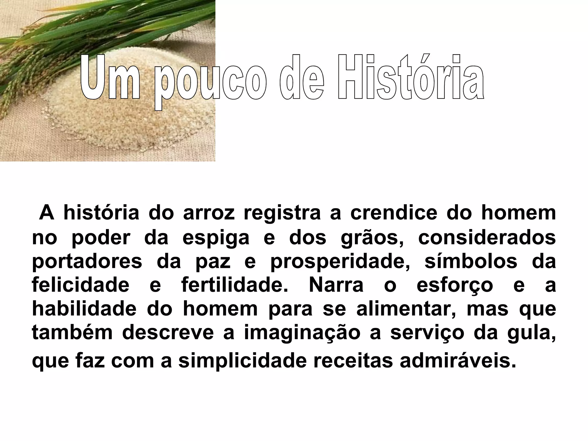 A história do arroz registra a crendice do homem no poder da espiga e dos grãos, considerados portadores da paz e prosperidade, símbolos da felicidade e fertilidade. Narra o esforço e a habilidade do homem para se alimentar, mas que também descreve a imaginação a serviço da gula, que faz com a simplicidade receitas admiráveis.   Um pouco de História 