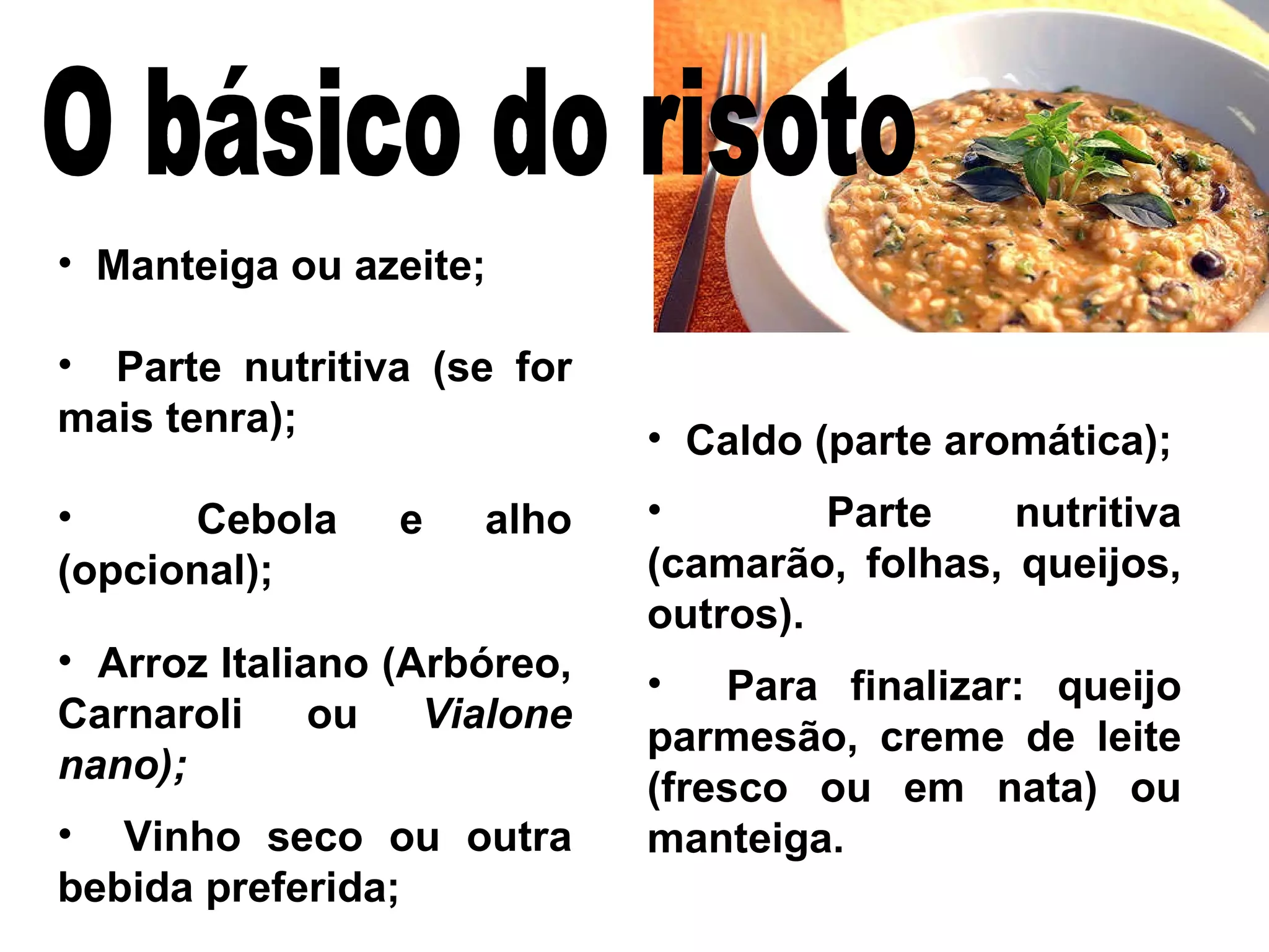 Manteiga ou azeite; Parte nutritiva (se for mais tenra); Cebola e alho (opcional); Arroz Italiano (Arbóreo, Carnaroli ou  Vialone nano); Vinho seco ou outra bebida preferida; Caldo (parte aromática); Parte nutritiva (camarão, folhas, queijos, outros). Para finalizar: queijo parmesão, creme de leite (fresco ou em nata) ou manteiga. O básico do risoto 