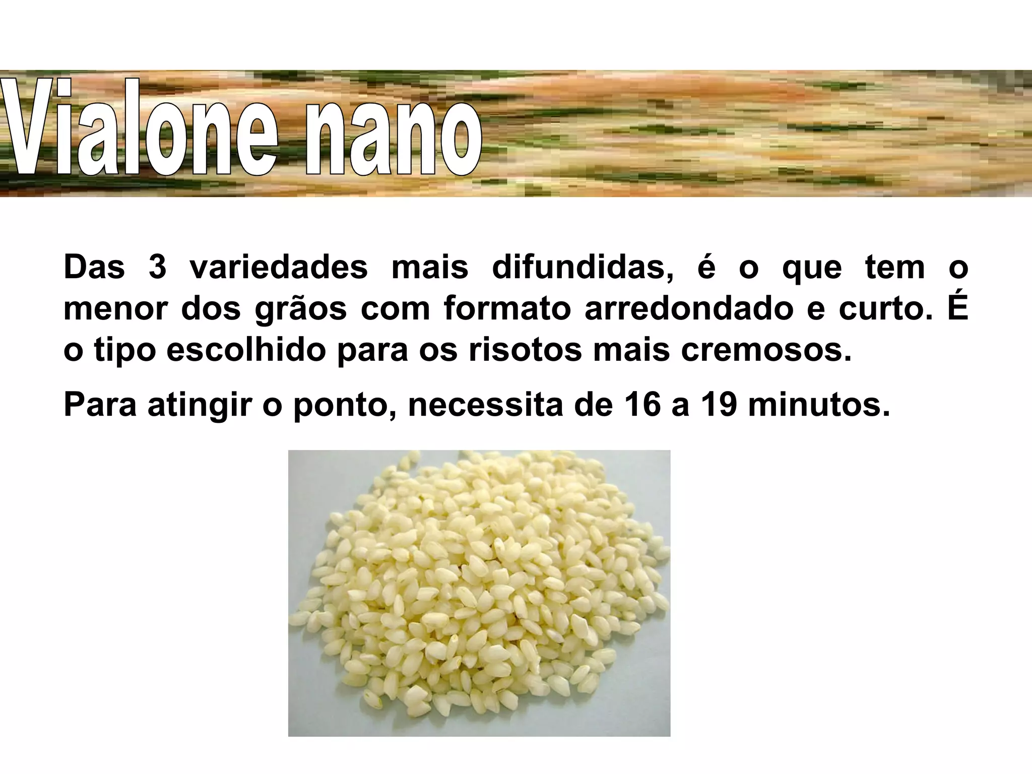 Das 3 variedades mais difundidas, é o que tem o menor dos grãos com formato arredondado e curto. É o tipo escolhido para os risotos mais cremosos. Para atingir o ponto, necessita de 16 a 19 minutos. Vialone nano 