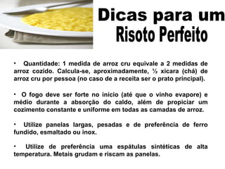 Quantidade: 1 medida de arroz cru equivale a 2 medidas de arroz cozido. Calcula-se, aproximadamente, ½ xícara (chá) de arroz cru por pessoa (no caso de a receita ser o prato principal). O fogo deve ser forte no início (até que o vinho evapore) e médio durante a absorção do caldo, além de propiciar um cozimento constante e uniforme em todas as camadas de arroz.  Utilize panelas largas, pesadas e de preferência de ferro fundido, esmaltado ou inox. Utilize de preferência uma espátulas sintéticas de alta temperatura. Metais grudam e riscam as panelas. Dicas para um  Risoto Perfeito  