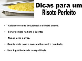 Adicione o caldo aos poucos e sempre quente. Servir sempre na hora e quente; Nunca lavar o arroz. Quanto mais novo o arroz melhor será o resultado. Usar ingredientes de boa qualidade. Dicas para um  Risoto Perfeito  
