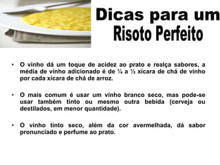 O vinho dá um toque de acidez ao prato e realça sabores, a média de vinho adicionado é de ¼ a ½ xícara de chá de vinho por cada xícara de chá de arroz. O mais comum é usar um vinho branco seco, mas pode-se usar também tinto ou mesmo outra bebida (cerveja ou destilados, em menor quantidade).  O vinho tinto seco, além da cor avermelhada, dá sabor pronunciado e perfume ao prato.  Dicas para um  Risoto Perfeito  