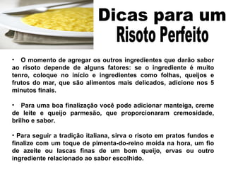 O momento de agregar os outros ingredientes que darão sabor ao risoto depende de alguns fatores: se o ingrediente é muito tenro, coloque no início e ingredientes como folhas, queijos e frutos do mar, que são alimentos mais delicados, adicione nos 5 minutos finais. Para uma boa finalização você pode adicionar manteiga, creme de leite e queijo parmesão, que proporcionaram cremosidade, brilho e sabor. Para seguir a tradição italiana, sirva o risoto em pratos fundos e finalize com um toque de pimenta-do-reino moída na hora, um fio de azeite ou lascas finas de um bom queijo, ervas ou outro ingrediente relacionado ao sabor escolhido. Dicas para um  Risoto Perfeito  