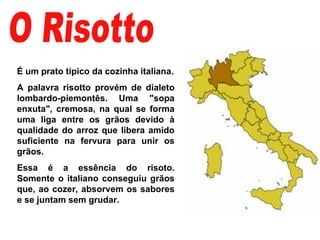 O Risotto É um prato típico da cozinha italiana. A palavra risotto provém de dialeto lombardo-piemontês. Uma "sopa enxuta", cremosa, na qual se forma uma liga entre os grãos devido à qualidade do arroz que libera amido suficiente na fervura para unir os grãos.  Essa é a essência do risoto. Somente o italiano conseguiu grãos que, ao cozer, absorvem os sabores e se juntam sem grudar.  