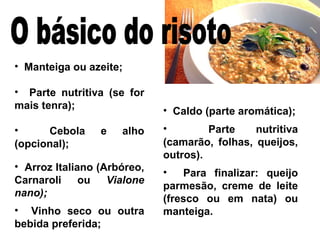 Manteiga ou azeite; Parte nutritiva (se for mais tenra); Cebola e alho (opcional); Arroz Italiano (Arbóreo, Carnaroli ou  Vialone nano); Vinho seco ou outra bebida preferida; Caldo (parte aromática); Parte nutritiva (camarão, folhas, queijos, outros). Para finalizar: queijo parmesão, creme de leite (fresco ou em nata) ou manteiga. O básico do risoto 