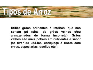 Utilize grãos brilhantes e inteiros, que não soltem pó (sinal de grãos velhos e/ou armazenados de forma incorreta). Grãos velhos são mais pobres em nutrientes e sabor (se tiver de usá-los, enriqueça o risoto com ervas, especiarias, queijos etc.). Tipos de Arroz 