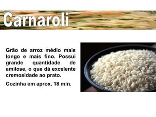 Carnaroli Grão de arroz médio mais longo e mais fino. Possui grande quantidade de amilose, o que dá excelente cremosidade ao prato.  Cozinha em aprox. 18 min.   
