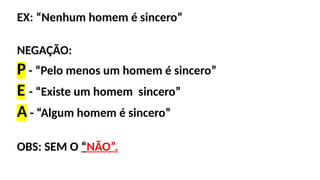 EX: “Nenhum homem é sincero”
NEGAÇÃO:
P - “Pelo menos um homem é sincero”
E - “Existe um homem sincero”
A - “Algum homem é sincero”
OBS: SEM O “NÃO”.
 