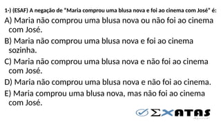 1-) (ESAF) A negação de “Maria comprou uma blusa nova e foi ao cinema com José” é:
A) Maria não comprou uma blusa nova ou não foi ao cinema
com José.
B) Maria não comprou uma blusa nova e foi ao cinema
sozinha.
C) Maria não comprou uma blusa nova e não foi ao cinema
com José.
D) Maria não comprou uma blusa nova e não foi ao cinema.
E) Maria comprou uma blusa nova, mas não foi ao cinema
com José.
 