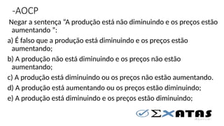 -AOCP
Negar a sentença “A produção está não diminuindo e os preços estão
aumentando ”:
a) É falso que a produção está diminuindo e os preços estão
aumentando;
b) A produção não está diminuindo e os preços não estão
aumentando;
c) A produção está diminuindo ou os preços não estão aumentando.
d) A produção está aumentando ou os preços estão diminuindo;
e) A produção está diminuindo e os preços estão diminuindo;
 