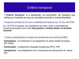 Crit é rio temporal •  Crit ério temporal :  é a expressão, ou enunciado, da hipótese que demarca o instante em que se considera ocorrido o evento tributário. Freq ü ente confus ão do Ct como a totalidade da hipótese (art. 19, 23 e 46 CTN): Art. 19 CTN “ O imposto, de compet ência da União, sobre a importação de produtos estrangeiros tem como  fato gerador a entrada destes no território nacional ” Cr ítica à classificação em função do momento de sua ocorrência (PBC) Instant âneos  - se verificariam e se esgotariam em certa unidade de tempo (IPI, ICMS) Continuados  - configurariam situaç ões duradouras (IPTU, ITR) Complexivos  - se completariam com o transcurso de certo per íodo de  tempo (IR)  