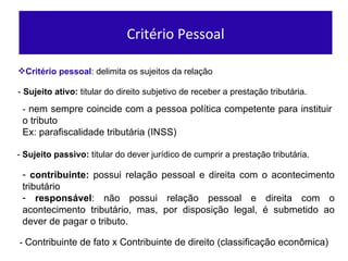 Crit ério pessoal : delimita os sujeitos da relação -  Sujeito ativo:  titular do direito subjetivo de receber a prestaç ão tributária.   -  Sujeito passivo:  titular do dever jur ídico de cumprir  a prestaç ão tributária.   -  nem sempre coincide com a pessoa pol ítica competente para instituir o tributo Ex: parafiscalidade tributária (INSS) contribuinte:  possui relaç ão pessoal e direita com o acontecimento tributário responsável : não possui relação pessoal e direita com o acontecimento tributário, mas, por disposição legal, é submetido ao dever de pagar o tributo.  Critério Pessoal -  Contribuinte de fato x Contribuinte de direito (classificaç ão econômica) 