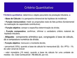 Crit ério quntitativo :  determina o objeto pecuniário da prestação tributária.  a Funç ão mensuradora : medir as proporções reais do fato jurídico (fundamental na realização da capacidade contributiva);  Funç ão objetiva : compor a específica determinação da dívida; Função comparativa : confirmar, infirmar o verdadeiro critério material da hipótese tributária. - Base de C álculo:  é a perspectiva dimensível da hipótese de incidência Critério Quantitativo -  Alíquota:   componente aritmético que, congregado à base de cálculo, dá a compostura numérica da dívida. Funç ão objetiva : mensurar o montante devido. percentual (15%), quando a base de cálculo for mensurável ($) -  Ex: IPTU - 1% do valor venal do im óvel valor monetário (10 reais), quando a base de cálculo for uma unidade de medida -  Ex: Cide Combust ível - R$ 860,00, por m3. 