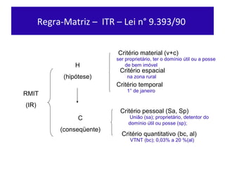 Regra-Matriz –  ITR – Lei n° 9.393/90  RMIT (IR ) H (hipót ese) C (conseqüente) Critér io material (v+c) Critér io espacial Critér io temporal Crité rio pessoal (Sa, Sp) Crité rio quantitativo (bc, al) ser proprietário, ter o domínio útil ou a posse  de bem imóvel na zona rural 1° de janeiro União (sa); proprietário, detentor do domínio útil ou posse (sp);  VTNT (bc); 0,03% a 20 %(al) 
