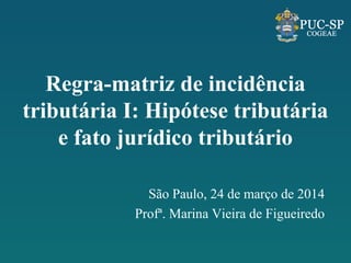 Regra-matriz de incidência
tributária I: Hipótese tributária
e fato jurídico tributário
São Paulo, 24 de março de 2014
Profª. Marina Vieira de Figueiredo
 