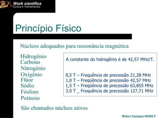 Princípio Físico  Núcleos adequados para ressonância magnética Hidrogênio Carbono Nitrogênio Oxigênio Flúor Sódio Fósforo Potássio São chamados núcleos ativos  A constante do hidrogênio é de 42,57 MHz/T.  0,5 T – Frequência de precessão 21,28 MHz  1,0 T – Freqüência de precessão 42,57 MHz  1,5 T – Freqüência de precessão 63,855 MHz 3.0 T _ Frequência de precessão 127,71 MHz 
